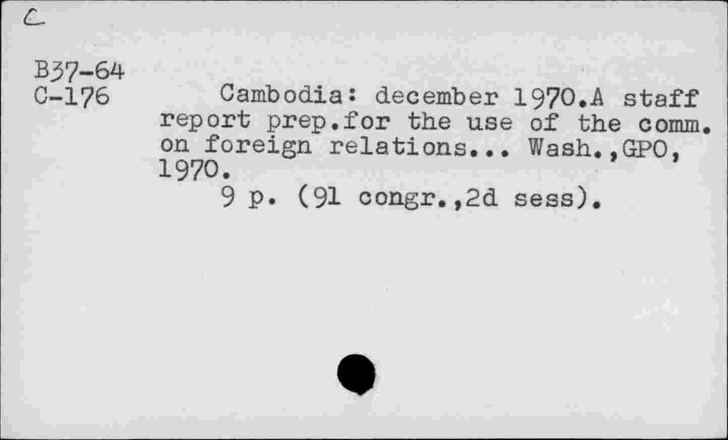 ﻿B37-64
C-176 Cambodia: december 1970.A staff report prep.for the use of the comm, on foreign relations... Wash.,GPO, 1970.
9 p. (91 congr.,2d sess).